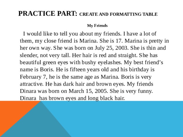 Practice part: create and formatting table My Friends I would like to tell you about my friends. I have a lot of them, my close friend is Marina. She is 17. Marina is pretty in her own way. She was born on July 25, 2003. She is thin and slender, not very tall. Her hair is red and straight. She has beautiful green eyes with bushy eyelashes. My best friend’s name is Boris. He is fifteen years old and his birthday is February 7, he is the same age as Marina. Boris is very attractive. He has dark hair and brown eyes. My friends Dinara was born on March 15, 2005. She is very funny. Dinara has brown eyes and long black hair.    