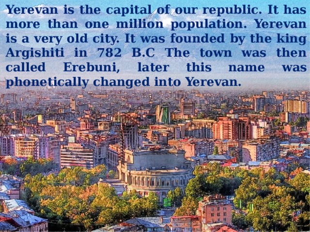 Yerevan is the capital of our republic. It has more than one million population. Yerevan is a very old city. It was founded by the king Argishiti in 782 B.C The town was then called Erebuni, later this name was phonetically changed into Yerevan. 