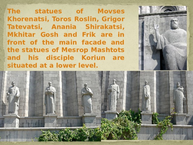  The statues of Movses Khorenatsi, Toros Roslin, Grigor Tatevatsi, Anania Shirakatsi, Mkhitar Gosh and Frik are in front of the main facade and the statues of Mesrop Mashtots and his disciple Koriun are situated at a lower level. 