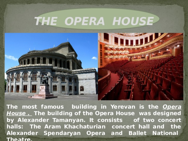 THE OPERA HOUSE               The most famous building in Yerevan is the Opera House . The building of the Opera House was designed by Alexander Tamanyan. It consists of two concert halls: The Aram Khachaturian concert hall and the Alexander Spendaryan Opera and Ballet National Theatre. 