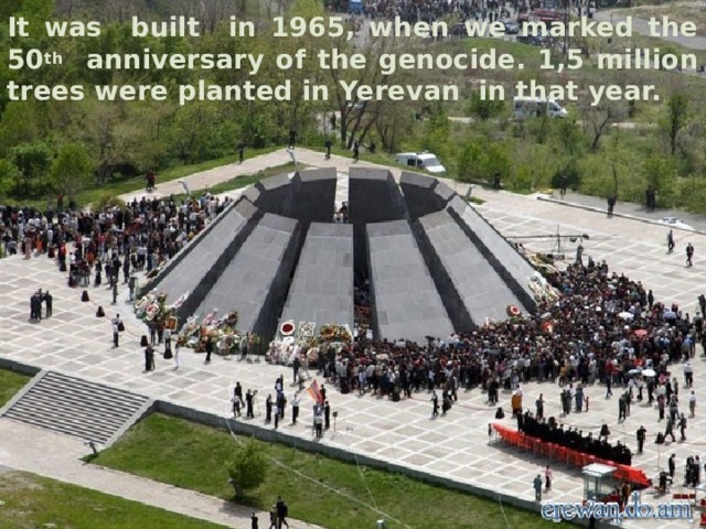 It was built in 1965, when we marked the 50 th anniversary of the genocide. 1,5 million trees were planted in Yerevan in that year. 