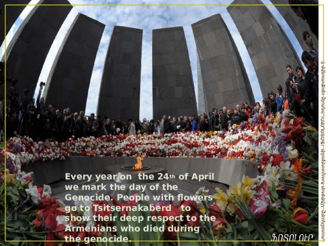Every year on the 24 th of April we mark the day of the Genocide. People with flowers go to Tsitsernakaberd to show their deep respect to the Armenians who died during the genocide. 