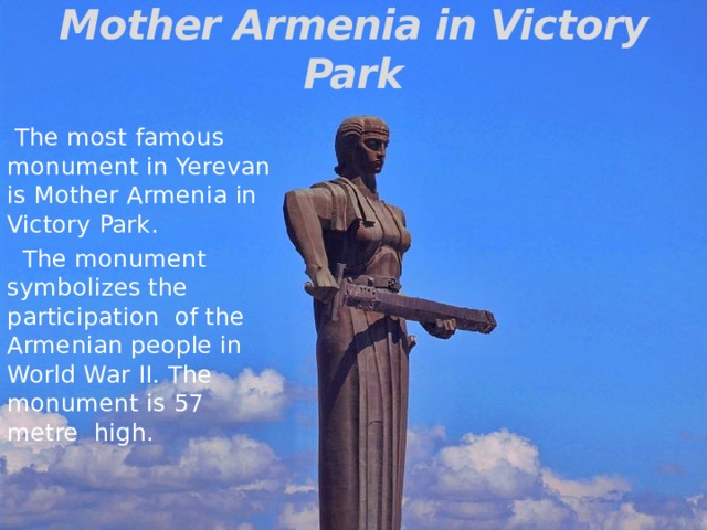 Mother Armenia in Victory Park  The most famous monument in Yerevan is Mother Armenia in Victory Park.  The monument symbolizes the participation of the Armenian people in World War II. The monument is 57 metre high.  