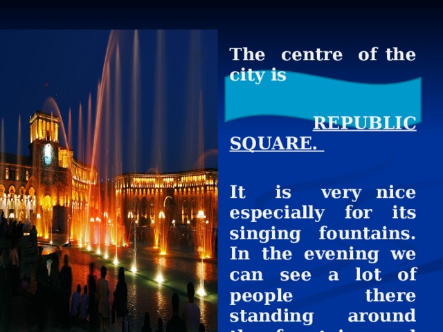 The centre of the city is   REPUBLIC SQUARE.  It is very nice especially for its singing fountains. In the evening we can see a lot of people there standing around the fountains and listening to the music. 