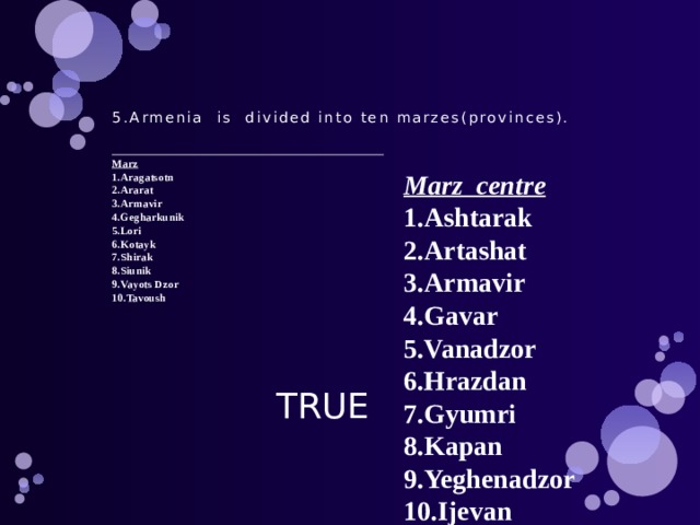          5.Armenia is divided into ten marzes(provinces).     Marz  1.Aragatsotn  2.Ararat  3.Armavir  4.Gegharkunik  5.Lori  6.Kotayk  7.Shirak  8.Siunik  9.Vayots Dzor  10.Tavoush      Marz centre 1.Ashtarak 2.Artashat 3.Armavir 4.Gavar 5.Vanadzor 6.Hrazdan 7.Gyumri 8.Kapan 9.Yeghenadzor 10.Ijevan  TRUE  