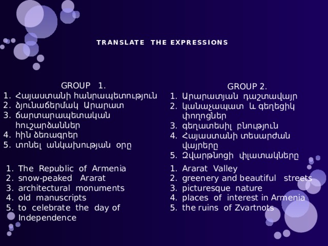   TRANSLATE THE EXPRESSIONS    GROUP 1. Հայաստանի հանրապետություն ձյունաճերմակ Արարատ ճարտարապետական հուշարձաններ հին ձեռագրեր տոնել անկախության օրը GROUP 2. Արարատյան դաշտավայր կանաչապատ և գեղեցիկ փողոցներ գեղատեսիլ բնություն Հայաստանի տեսարժան վայրերը Զվարթնոցի փլատակները The Republic of Armenia snow-peaked Ararat architectural monuments old manuscripts to celebrate the day of Independence Ararat Valley greenery and beautiful streets picturesque nature places of interest in Armenia the ruins of Zvartnots 