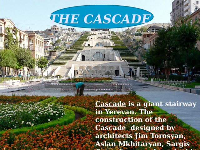 THE CASCADE   Cascade  is a giant stairway in Yerevan. The construction of the Cascade designed by architects Jim Torosyan, Aslan Mkhitaryan, Sargis Gurzadyan was launched in 1971 and completed in 1980. 
