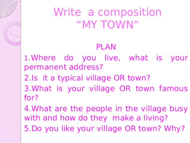 Write a composition  “MY TOWN” PLAN 1 .Where do you live, what is your permanent address? 2.Is it a typical village OR town? 3.What is your village OR town famous for? 4.What are the people in the village busy with and how do they make a living? 5.Do you like your village OR town? Why? 