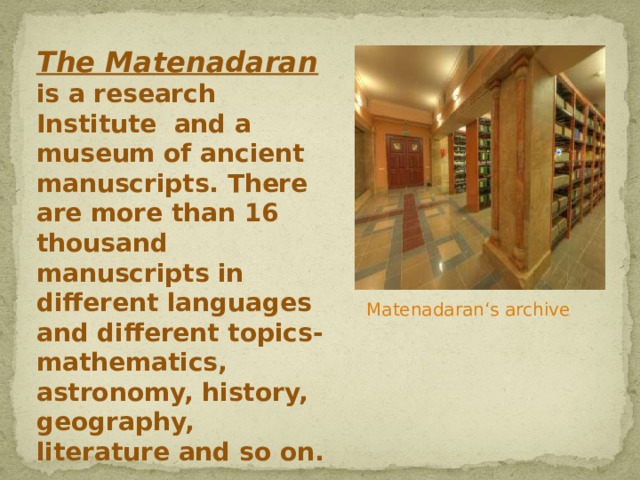 The Matenadaran is a research Institute and a museum of ancient manuscripts. There are more than 16 thousand manuscripts in different languages and different topics-mathematics, astronomy, history, geography, literature and so on. Matenadaran‘s archive 