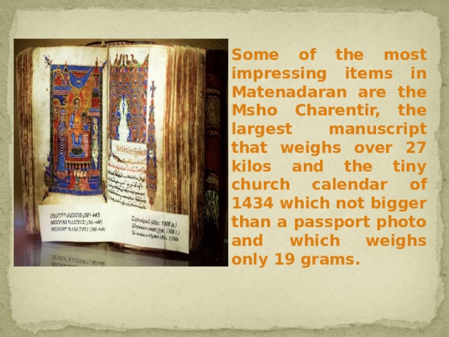  Some of the most impressing items in Matenadaran are the Msho Charentir, the largest manuscript that weighs over 27 kilos and the tiny church calendar of 1434 which not bigger than a passport photo and which weighs only 19 grams. 