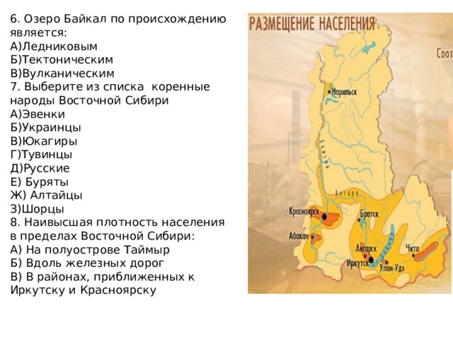 6. Озеро Байкал по происхождению является: А)Ледниковым Б)Тектоническим В)Вулканическим 7. Выберите из списка коренные народы Восточной Сибири А)Эвенки Б)Украинцы В)Юкагиры Г)Тувинцы Д)Русские Е) Буряты Ж) Алтайцы З)Шорцы 8. Наивысшая плотность населения в пределах Восточной Сибири: А) На полуострове Таймыр Б) Вдоль железных дорог В) В районах, приближенных к Иркутску и Красноярску 