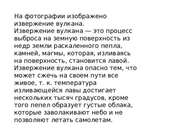 На фотографии изображено извержение вулкана. Извержение вулкана — это процесс выброса на земную поверхность из недр земли раскаленного пепла, камней, магмы, которая, изливаясь на поверхность, становится лавой. Извержение вулкана опасно тем, что может сжечь на своем пути все живое, т. к. температура изливающейся лавы достигает нескольких тысяч градусов, кроме того пепел образует густые облака, которые заволакивают небо и не позволяют летать самолетам. 
