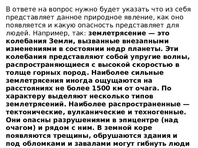 В ответе на вопрос нужно будет указать что из себя представляет данное природное явление, как оно появляется и какую опасность представляет для людей. Например, так: землетрясение — это колебания Земли, вызванные внезапными изменениями в состоянии недр планеты. Эти колебания представляют собой упругие волны, распространяющиеся с высокой скоростью в толще горных пород. Наиболее сильные землетрясения иногда ощущаются на расстояниях не более 1500 км от очага. По характеру выделяют несколько типов землетрясений. Наиболее распространенные — тектонические, вулканические и техногенные. Они опасны разрушениями в эпицентре (над очагом) и рядом с ним. В земной коре появляются трещины, обрушаются здания и под обломками и завалами могут гибнуть люди и домашние животные, обрыв проводов может привести к замыканию и пожарам. 