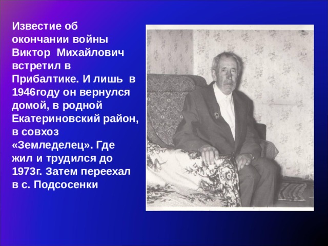 Известие об окончании войны Виктор Михайлович встретил в Прибалтике. И лишь в 1946году он вернулся домой, в родной Екатериновский район, в совхоз «Земледелец». Где жил и трудился до 1973г. Затем переехал в с. Подсосенки 