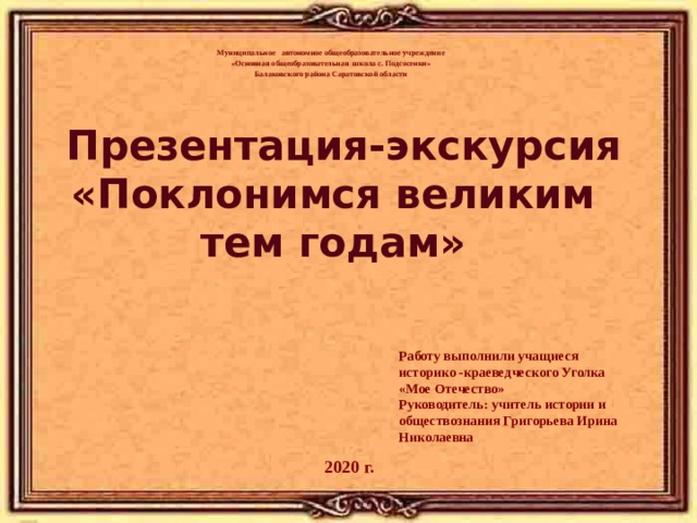   Муниципальное автономное общеобразовательное учреждение «Основная общеобразовательная школа с. Подсосенки» Балаковского района Саратовской области      Презентация-экскурсия «Поклонимся великим  тем годам»     Работу выполнили учащиеся историко -краеведческого Уголка «Мое Отечество» Руководитель: учитель истории и обществознания Григорьева Ирина Николаевна 2020 г. 