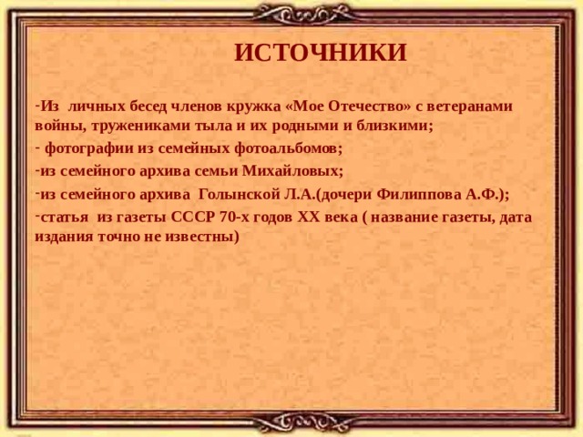 ИСТОЧНИКИ Из личных бесед членов кружка «Мое Отечество» с ветеранами войны, тружениками тыла и их родными и близкими;  фотографии из семейных фотоальбомов; из семейного архива семьи Михайловых; из семейного архива Голынской Л.А.(дочери  Филиппова А.Ф.); статья из газеты СССР 70-х годов ХХ века ( название газеты, дата издания точно не известны)   
