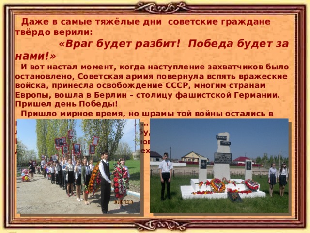  Даже в самые тяжёлые дни советские граждане твёрдо верили:  «Враг будет разбит!  Победа будет за нами!»  И вот настал момент, когда наступление захватчиков было остановлено, Советская армия  повернула вспять вражеские войска, принесла освобождение СССР, многим странам Европы, вошла в Берлин – столицу фашистской Германии. Пришел день Победы!  Пришло мирное время, но шрамы той войны остались в каждом городе, селе, доме… Сколько бы лет ни прошло, люди Земли снова и снова будут возвращаться к нашей Победе. А мы, потомки воинов-победителей , должны хранить память о тех трудных, но великих годах! 