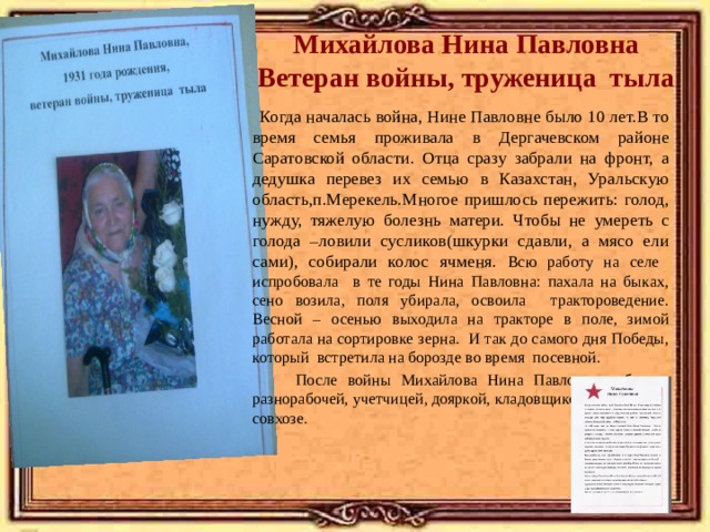 Михайлова Нина Павловна  Ветеран войны, труженица тыла  Когда началась война, Нине Павловне было 10 лет.В то время семья проживала в Дергачевском районе Саратовской области. Отца сразу забрали на фронт, а дедушка перевез их семью в Казахстан, Уральскую область,п.Мерекель.Многое пришлось пережить: голод, нужду, тяжелую болезнь матери. Чтобы не умереть с голода –ловили сусликов(шкурки сдавли, а мясо ели сами), собирали колос ячменя. Всю работу на селе испробовала в те годы Нина Павловна: пахала на быках, сено возила, поля убирала, освоила трактороведение. Весной – осенью выходила на тракторе в поле, зимой работала на сортировке зерна. И так до самого дня Победы, который встретила на борозде во время посевной.  После войны Михайлова Нина Павловна работала разнорабочей, учетчицей, дояркой, кладовщиком запчастей в совхозе. 