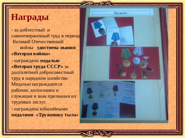 Награды   - за доблестный и самоотверженный труд в период Великой Отечественной войны удостоена звания «Ветеран войны» - награждена медалью «Ветеран труда СССР» за долголетний добросовестный труд в народном хозяйстве. Медалью награждаются рабочие, колхозники и служащие в знак признания их трудовых заслуг. - награждена юбилейными медалями «Труженику тыла»  