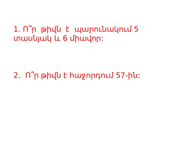 1. Ո՞ր թիվն է պարունակում 5 տասնյակ և 6 միավոր: 2. Ո՞ր թիվն է հաջորդում 57-ին: 