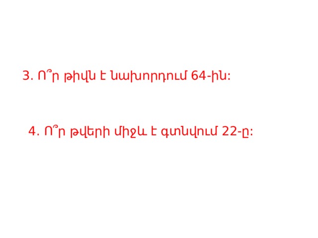 3. Ո՞ր թիվն է նախորդում 64-ին: 4. Ո՞ր թվերի միջև է գտնվում 22-ը:   