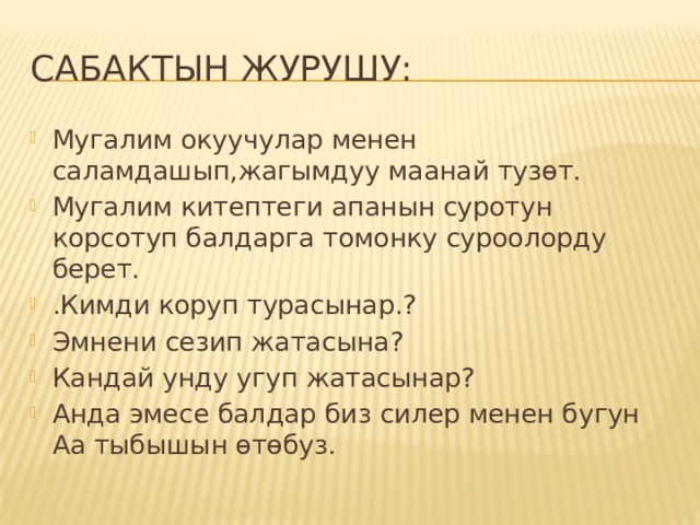 Сабактын журушу: Мугалим окуучулар менен саламдашып,жагымдуу маанай тузөт. Мугалим китептеги апанын суротун корсотуп балдарга томонку суроолорду берет. .Кимди коруп турасынар.? Эмнени сезип жатасына? Кандай унду угуп жатасынар? Анда эмесе балдар биз силер менен бугун Аа тыбышын өтөбуз. 