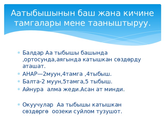 Аатыбышынын баш жана кичине тамгалары мене тааныштыруу. Балдар Аа тыбышы башында ,ортосунда,аягында катышкан сөздөрду аташат. АНАР—2муун,4тамга ,4тыбыш. Балта-2 муун,5тамга,5 тыбыш. Айнура алма жеди.Асан ат минди. Окуучулар Аа тыбышы катышкан сөздөргө оозеки суйлом тузушот. 