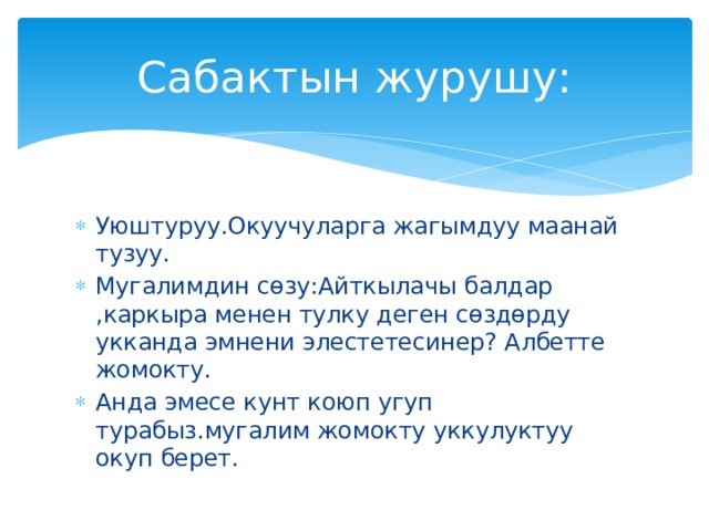 Сабактын журушу: Уюштуруу.Окуучуларга жагымдуу маанай тузуу. Мугалимдин сөзу:Айткылачы балдар ,каркыра менен тулку деген сөздөрду укканда эмнени элестетесинер? Албетте жомокту. Анда эмесе кунт коюп угуп турабыз.мугалим жомокту уккулуктуу окуп берет. 