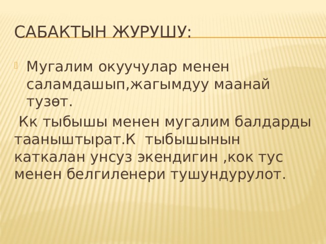 Сабактын журушу: Мугалим окуучулар менен саламдашып,жагымдуу маанай тузөт.  Кк тыбышы менен мугалим балдарды тааныштырат.К тыбышынын каткалан унсуз экендигин ,кок тус менен белгиленери тушундурулот. 