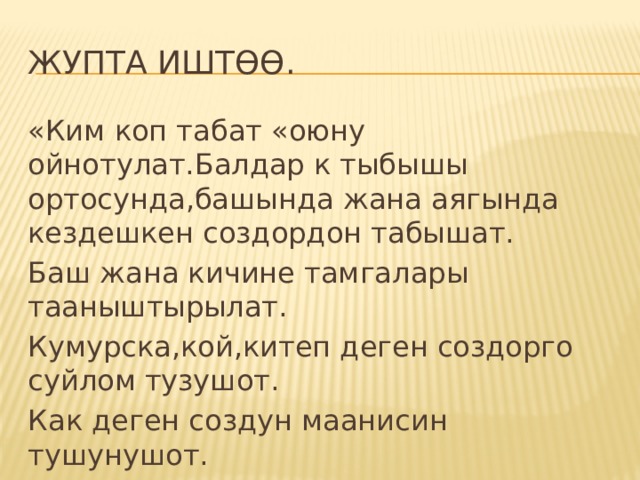 ЖУПТА ИШТӨӨ. «Ким коп табат «оюну ойнотулат.Балдар к тыбышы ортосунда,башында жана аягында кездешкен создордон табышат. Баш жана кичине тамгалары тааныштырылат. Кумурска,кой,китеп деген создорго суйлом тузушот. Как деген создун маанисин тушунушот. М:Как –алманын кагы-кургатылган жемиш. 