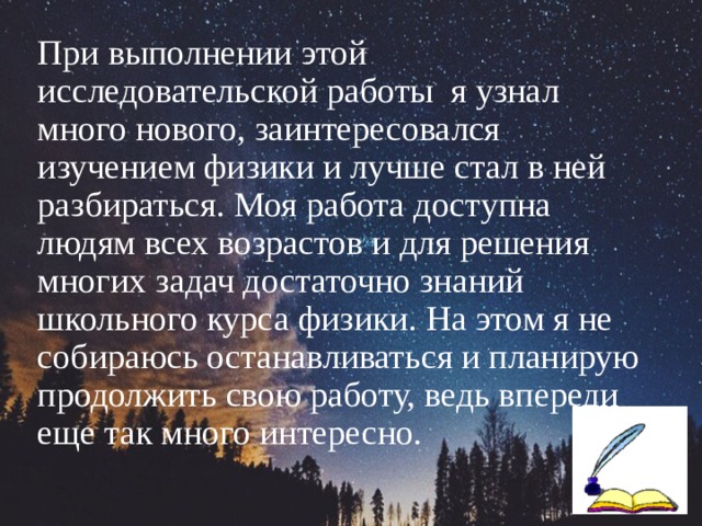 При выполнении этой исследовательской работы я узнал много нового, заинтересовался изучением физики и лучше стал в ней разбираться. Моя работа доступна людям всех возрастов и для решения многих задач достаточно знаний школьного курса физики. На этом я не собираюсь останавливаться и планирую продолжить свою работу, ведь впереди еще так много интересно. 