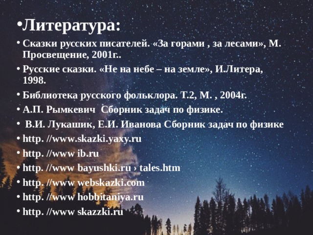 Литература : Сказки русских писателей. «За горами , за лесами», М. Просвещение, 2001г.. Русские сказки. «Не на небе – на земле», И.Литера, 1998. Библиотека русского фольклора. Т.2, М. , 2004г. А.П. Рымкевич Сборник задач по физике.  В.И. Лукашик, Е.И. Иванова Сборник задач по физике http . // www .skazki.yaxy.ru http . // www ib.ru http. //www bayushki.ru › tales.htm http . // www webskazki . com http . // www hobbitaniya.ru http . // www skazzki.ru 