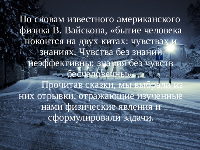   По словам известного американского физика В. Вайскопа, «бытие человека покоится на двух китах: чувствах и знаниях. Чувства без знаний неэффективны; знания без чувств бесчеловечны».  Прочитав сказки, мы выбрали из них отрывки, отражающие изученные нами физические явления и сформулировали задачи.   