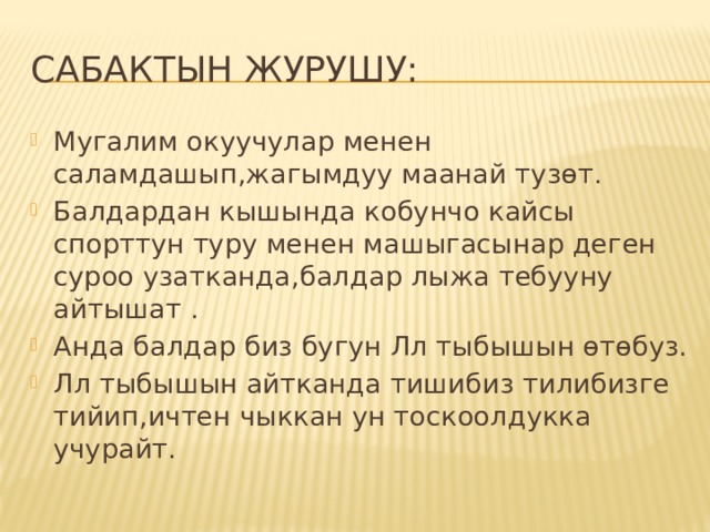 Сабактын журушу: Мугалим окуучулар менен саламдашып,жагымдуу маанай тузөт. Балдардан кышында кобунчо кайсы спорттун туру менен машыгасынар деген суроо узатканда,балдар лыжа тебууну айтышат . Анда балдар биз бугун Лл тыбышын өтөбуз. Лл тыбышын айтканда тишибиз тилибизге тийип,ичтен чыккан ун тоскоолдукка учурайт. 