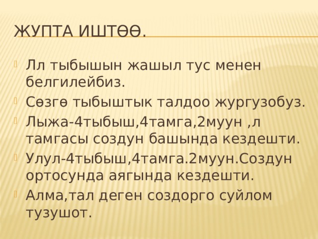 ЖУПТА ИШТӨӨ. Лл тыбышын жашыл тус менен белгилейбиз. Сөзгө тыбыштык талдоо жургузобуз. Лыжа-4тыбыш,4тамга,2муун ,л тамгасы создун башында кездешти. Улул-4тыбыш,4тамга.2муун.Создун ортосунда аягында кездешти. Алма,тал деген создорго суйлом тузушот. 