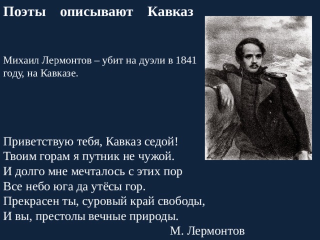 Поэты описывают Кавказ Михаил Лермонтов – убит на дуэли в 1841 году, на Кавказе. Приветствую тебя, Кавказ седой! Твоим горам я путник не чужой. И долго мне мечталось с этих пор Все небо юга да утёсы гор. Прекрасен ты, суровый край свободы, И вы, престолы вечные природы. М. Лермонтов 