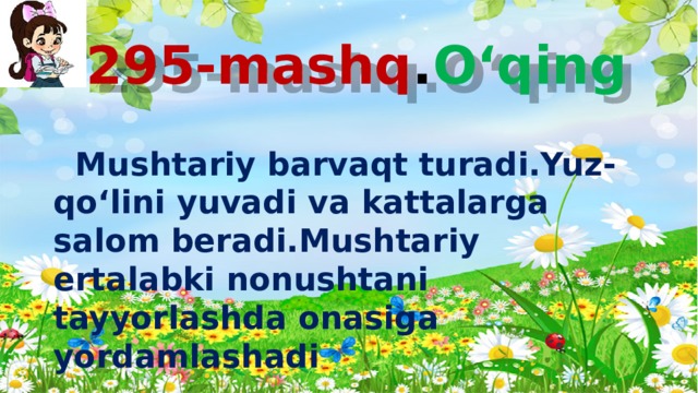 295-mashq . O‘qing  Mushtariy barvaqt turadi.Yuz-qo‘lini yuvadi va kattalarga salom beradi.Mushtariy ertalabki nonushtani tayyorlashda onasiga yordamlashadi . 