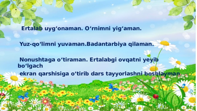 .  Ertalab uyg‘onaman. O‘rnimni yig‘aman.   Yuz-qo‘limni yuvaman.Badantarbiya qilaman.   Nonushtaga o‘tiraman. Ertalabgi ovqatni yeyib bo‘lgach  ekran qarshisiga o‘tirib dars tayyorlashni boshlayman .  