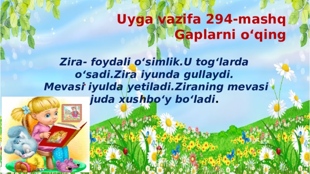 Uyga vazifa 294-mashq  Gaplarni o‘qing Zira- foydali o‘simlik.U tog‘larda o‘sadi.Zira iyunda gullaydi.  Mevasi iyulda yetiladi.Ziraning mevasi juda xushbo‘y bo‘ladi . . 