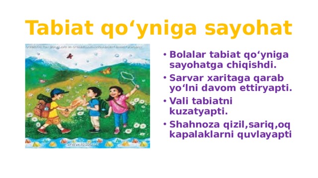 Tabiat qo‘yniga sayohat Bolalar tabiat qo‘yniga sayohatga chiqishdi. Sarvar xaritaga qarab yo‘lni davom ettiryapti. Vali tabiatni kuzatyapti. Shahnoza qizil,sariq,oq kapalaklarni quvlayapti 