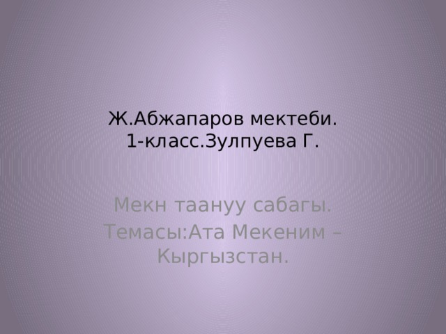 Ж.Абжапаров мектеби.  1-класс.Зулпуева Г.   Мекн таануу сабагы. Темасы:Ата Мекеним –Кыргызстан. 