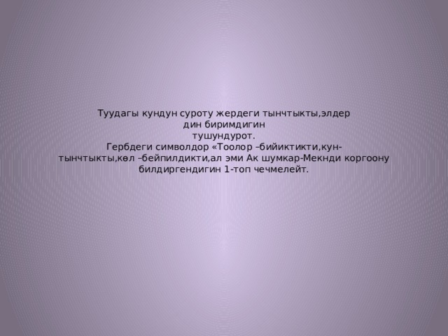 Туудагы кундун суроту жердеги тынчтыкты,элдер  дин биримдигин  тушундурот.  Гербдеги символдор «Тоолор –бийиктикти,кун-  тынчтыкты,көл –бейпилдикти,ал эми Ак шумкар-Мекнди коргоону билдиргендигин 1-топ чечмелейт. 