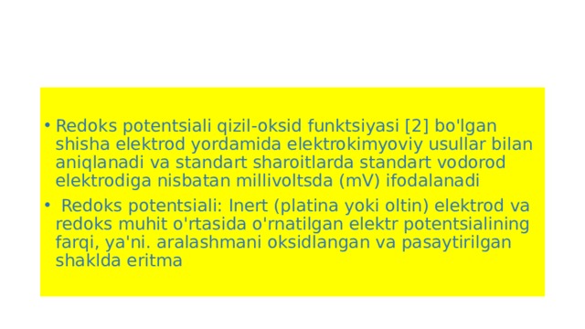 Redoks potentsiali qizil-oksid funktsiyasi [2] bo'lgan shisha elektrod yordamida elektrokimyoviy usullar bilan aniqlanadi va standart sharoitlarda standart vodorod elektrodiga nisbatan millivoltsda (mV) ifodalanadi  Redoks potentsiali: Inert (platina yoki oltin) elektrod va redoks muhit o'rtasida o'rnatilgan elektr potentsialining farqi, ya'ni. aralashmani oksidlangan va pasaytirilgan shaklda eritma 