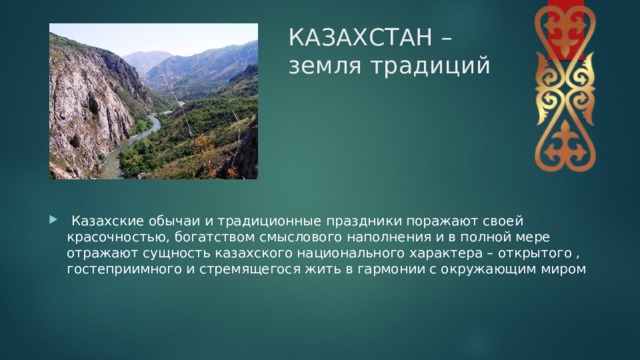 КАЗАХСТАН – земля традиций   Казахские обычаи и традиционные праздники поражают своей красочностью, богатством смыслового наполнения и в полной мере отражают сущность казахского национального характера – открытого , гостеприимного и стремящегося жить в гармонии с окружающим миром 