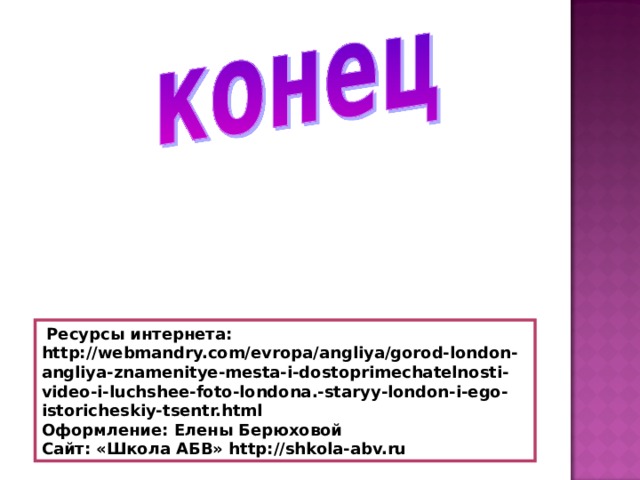  Ресурсы интернета: http://webmandry.com/evropa/angliya/gorod-london-angliya-znamenitye-mesta-i-dostoprimechatelnosti-video-i-luchshee-foto-londona.-staryy-london-i-ego-istoricheskiy-tsentr.html Оформление: Елены Берюховой Сайт: «Школа АБВ» http://shkola-abv.ru 