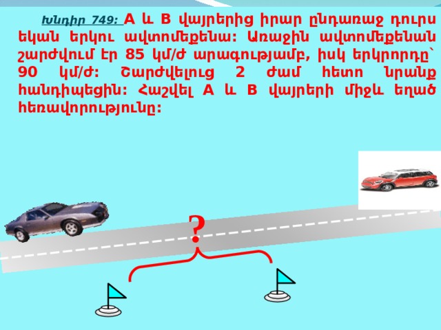  Խ նդիր 749: A և B վայրերից իրար ընդառաջ դուրս եկան երկու ավտոմեքենա: Առաջին ավտոմեքենան շարժվում էր 85 կմ/ժ արագությամբ, իսկ երկրորդը` 90 կմ/ժ: Շարժվելուց 2 ժամ հետո նրանք հանդիպեցին: Հաշվել A և B վայրերի միջև եղած հեռավորությունը: ? 