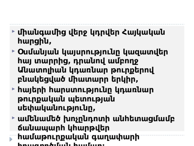 միանգամից վերջ կդրվեր Հայկական հարցին, Օսմանյան կայսրությունը կազատվեր հայ տարրից, դրանով ամբողջ  Անատոլիան կդառնար թուրքերով բնակեցված միատարր երկիր, հայերի հարստությունը կդառնար թուրքական պետության սեփականությունը, ամենամեծ խոչընդոտի անհետացմամբ ճանապարհ կհարթվեր համաթուրքական գաղափարի իրագործման համար։ 