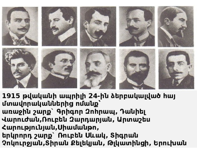 1915 թվականի ապրիլի 24-ին ձերբակալված հայ մտավորականներից ոմանք՝  առաջին շարք` Գրիգոր Զոհրապ, Դանիել Վարուժան,Ռուբեն Զարդարյան, Արտաշես Հարությունյան,Սիամանթո,  երկրորդ շարք` Ռուբեն Սևակ, Տիգրան Չոկուրջյան,Տիրան Քելեկյան, Թլկատինցի, Երուխան 