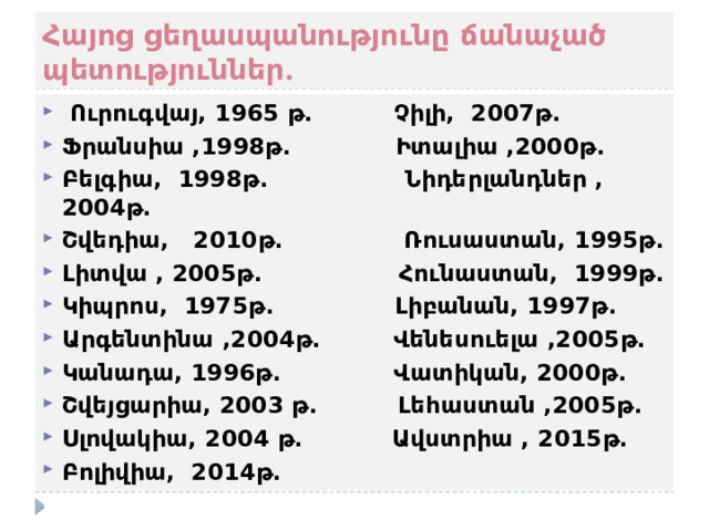 Հայոց ցեղասպանությունը ճանաչած պետություններ.   Ուրուգվայ, 1965 թ. Չիլի, 2007թ. Ֆրանսիա ,1998թ. Իտալիա ,2000թ. Բելգիա, 1998թ. Նիդերլանդներ ,2004թ. Շվեդիա, 2010թ. Ռուսաստան, 1995թ. Լիտվա , 2005թ. Հունաստան, 1999թ. Կիպրոս, 1975թ. Լիբանան, 1997թ. Արգենտինա ,2004թ. Վենեսուելա ,2005թ. Կանադա, 1996թ. Վատիկան, 2000թ. Շվեյցարիա, 2003 թ. Լեհաստան ,2005թ. Սլովակիա, 2004 թ. Ավստրիա , 2015թ. Բոլիվիա, 2014թ. 