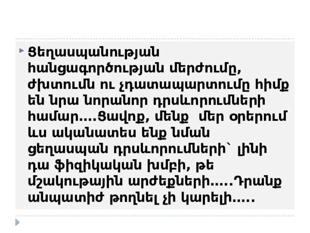 Ցեղասպանության հանցագործության մերժումը, ժխտումն ու չդատապարտումը հիմք են նրա նորանոր դրսևորումների համար….Ցավոք, մենք մեր օրերում ևս ականատես ենք նման ցեղասպան դրսևորումների` լինի դա ֆիզիկական խմբի, թե մշակութային արժեքների…..Դրանք անպատիժ թողնել չի կարելի….. 